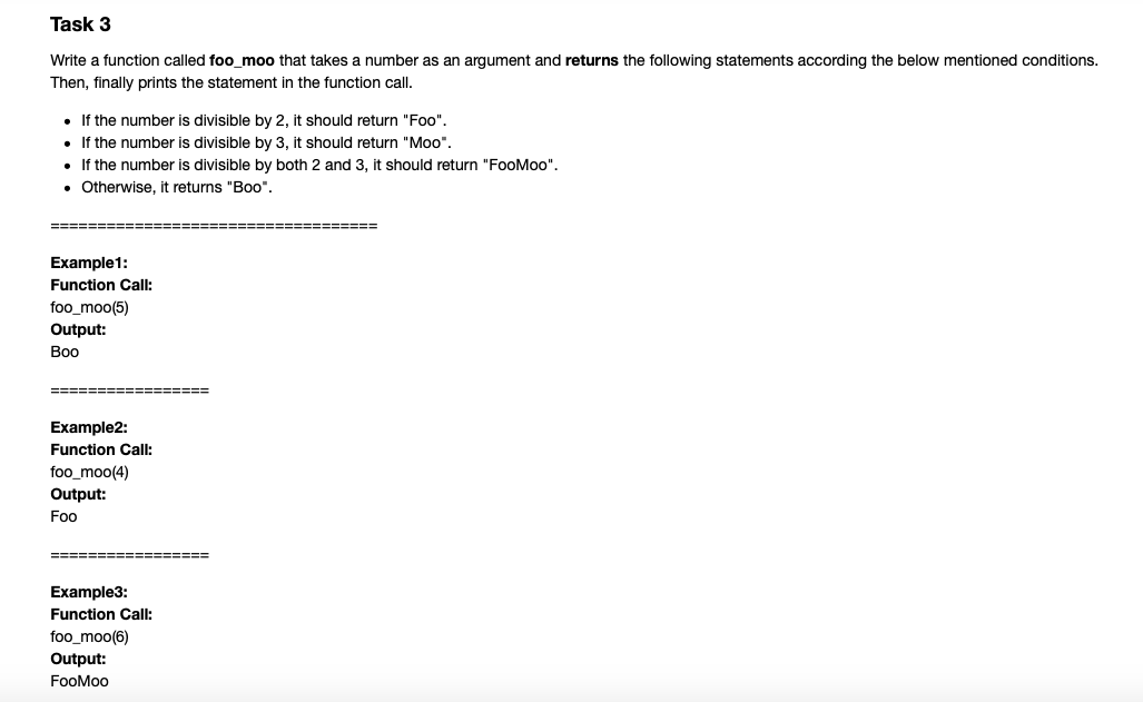 Task 3
Write a function called foo moo that takes a number as an argument and returns the following statements according the below mentioned conditions.
Then, finally prints the statement in the function call.
• If the number is divisible by 2. it should return "Foo",.
• If the number is divisible by 3. it should return "Moo".
• If the number is divisible by both 2 and 3. it should return "FooMoo".
• Otherwise, it returns "Boo".
====
Example1:
Function Call:
foo_moo(5)
Output:
Воо
====== ======
====
Example2:
Function Call:
foo_moo(4)
Output:
Foo
====
Example3:
Function Call:
foo_moo(6)
Output:
FooMoo
