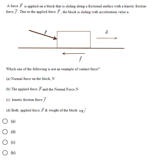 A force F is applied on a block that is sliding along a frictional surface with a kinetic friction
force 7. Due to the applied force F, the block is sliding with acceleration value a.
Which one of the following is not an example of contact force?
(a) Normal force on the block, N
(b) The applied force Fand the Normal Force N
(c) kinetic friction force 7
(d) Both applied force F & weight of the block mg
(a)
O (d)
(c)
O (b)
