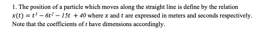 1. The position of a particle which moves along the straight line is define by the relation
x(t) = t3 – 6t2 – 15t + 40 where x and t are expressed in meters and seconds respectively.
Note that the coefficients of t have dimensions accordingly.
