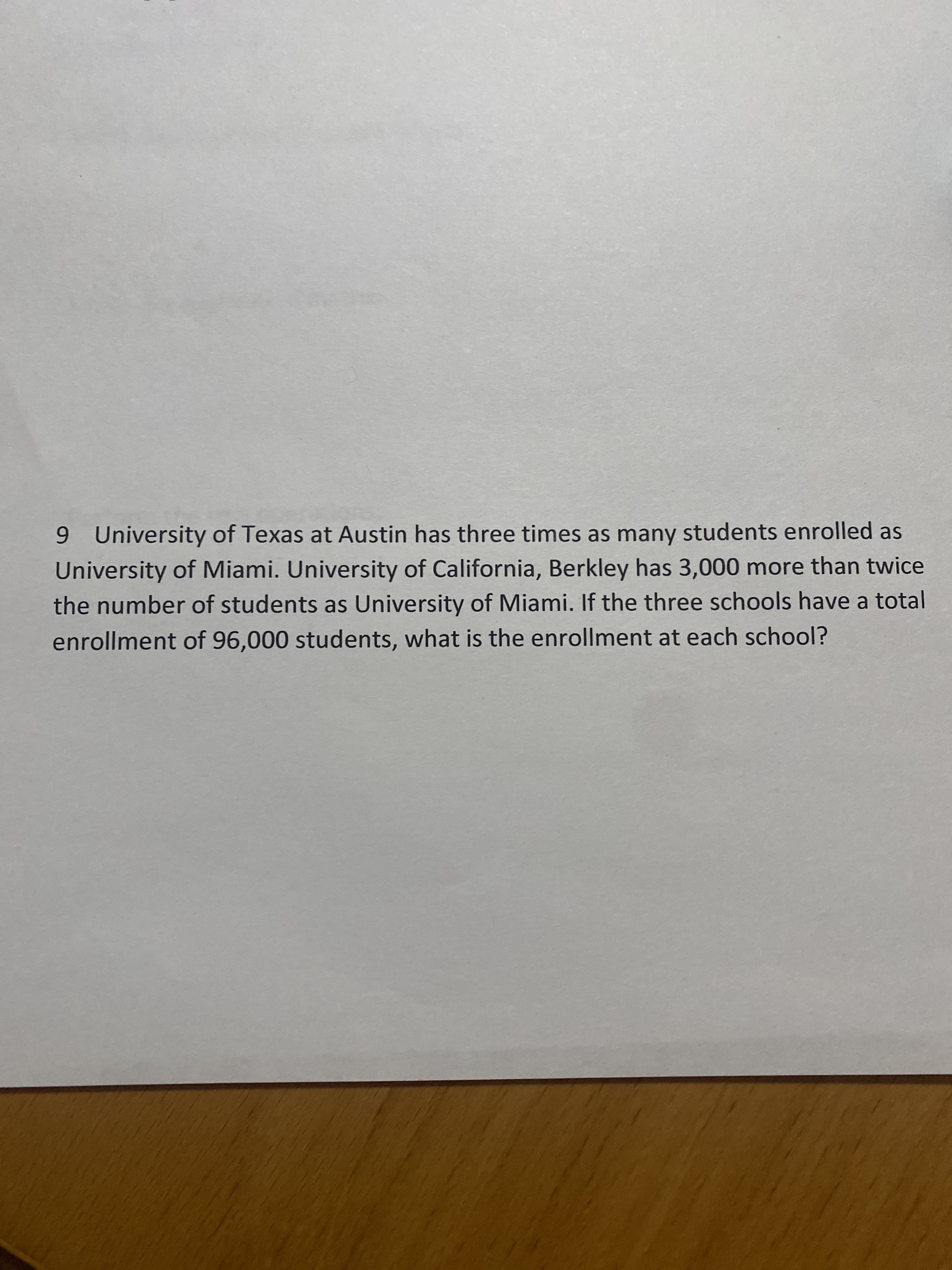 9 University of Texas at Austin has three times as many students enrolled as
University of Miami. University of California, Berkley has 3,000 more than twice
the number of students as University of Miami. If the three schools have a total
enrollment of 96,000 students, what is the enrollment at each school?
