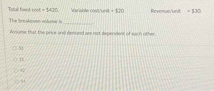 Total fixed cost = $420.
Variable cost/unit = $20
Revenue/unit
$30.
The breakeven volume is
Assume that the price and demand are not dependent of each other.
O 32
O 21
O 42
14
