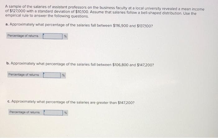 A sample of the salaries of assistant professors on the business faculty at a local university revealed a mean income
of $127,000 with a standard deviation of $10,100. Assume that salaries follow a bell-shaped distribution. Use the
empirical rule to answer the following questions.
a. Approximately what percentage of the salaries fall between $116,900 and $137,100?
Percentage of returns
b. Approximately what percentage of the salaries fall between $106,800 and $147,200?
Percentage of returns
c. Approximately what percentage of the salaries are greater than $147,200?
Percentage of returns
| %
