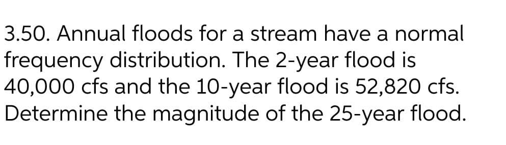 3.50. Annual floods for a stream have a normal
frequency distribution. The 2-year flood is
40,000 cfs and the 10-year flood is 52,820 cfs.
Determine the magnitude of the 25-year flood.
