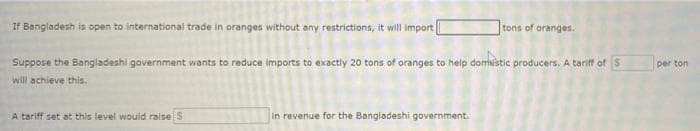 If Bangladesh is open to international trade in oranges without any restrictions, it will Import
tons of oranges.
Suppose the Bangladeshi government wants to reduce imports to exactly 20 tons of oranges to help domistic producers. A tariff ofS
per ton
will achieve this.
A tariff set at this level would raise S
in revenue for the Bangladeshi government.
