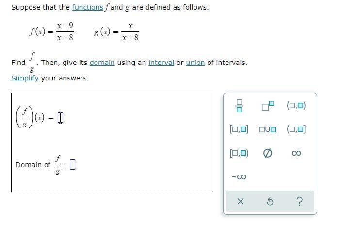 Suppose that the functions fand g are defined as follows.
x-9
f(x) =
x+8
g(x) =
x+8
Find 2. Then, give its domain using an interval or union of intervals.
Simplify your answers.
OP (0,0)
A) = 0
[0,미 OUO (,미
[0,0)
00
Domain of
-00
8.
