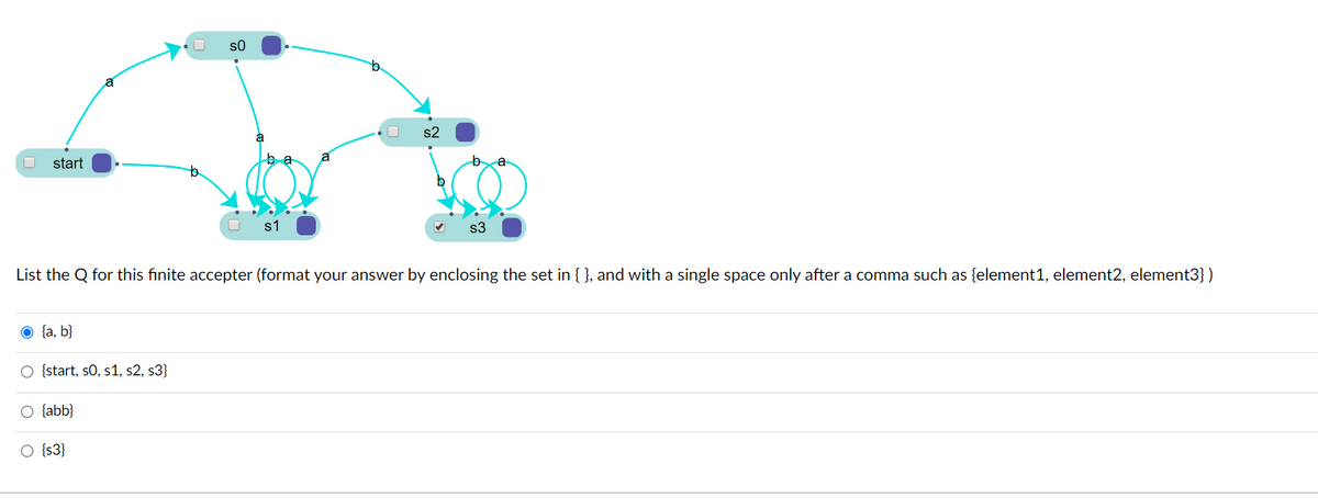 s0
s2
start
s3
List the Q for this finite accepter (format your answer by enclosing the set in { }, and with a single space only after a comma such as {element1, element2, element3} )
O {a, b}
O {start, s0, s1, s2, s3}
O {abb}
O {s3}
