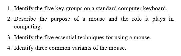 1. Identify the five key groups on a standard computer keyboard.
2. Describe the purpose of a mouse and the role it plays in
computing.
3. Identify the five essential techniques for using a mouse.
4. Identify three common variants of the mouse.
