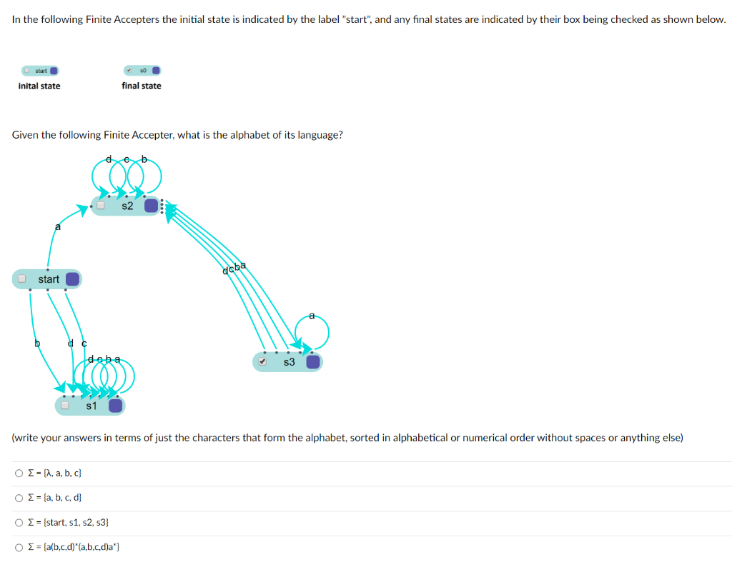 In the following Finite Accepters the initial state is indicated by the label "start", and any final states are indicated by their box being checked as shown below.
O start O
inital state
final state
Given the following Finite Accepter, what is the alphabet of its language?
dcba
start
deba
s3
s1
(write your answers in terms of just the characters that form the alphabet, sorted in alphabetical or numerical order without spaces or anything else)
O E= {A, a, b, c}
Ο Σ- , b, c , d)
O = = {start, s1, s2, s3}
O = = {a(b,c,d)"(a,b,c,d)a*}

