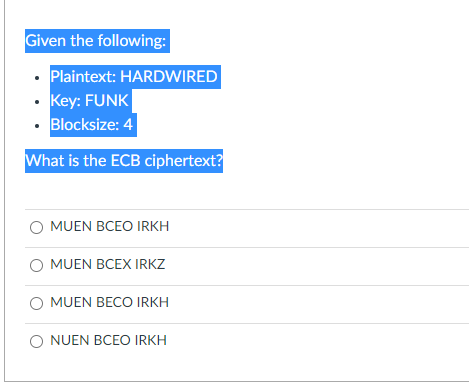 Given the following:
• Plaintext: HARDWIRED
• Key: FUNK
· Blocksize: 4
What is the ECB ciphertext?
MUEN BCEO IRKH
MUEN BCEX IRKZ
MUEN BECO IRKH
O NUEN BCEO IRKH
