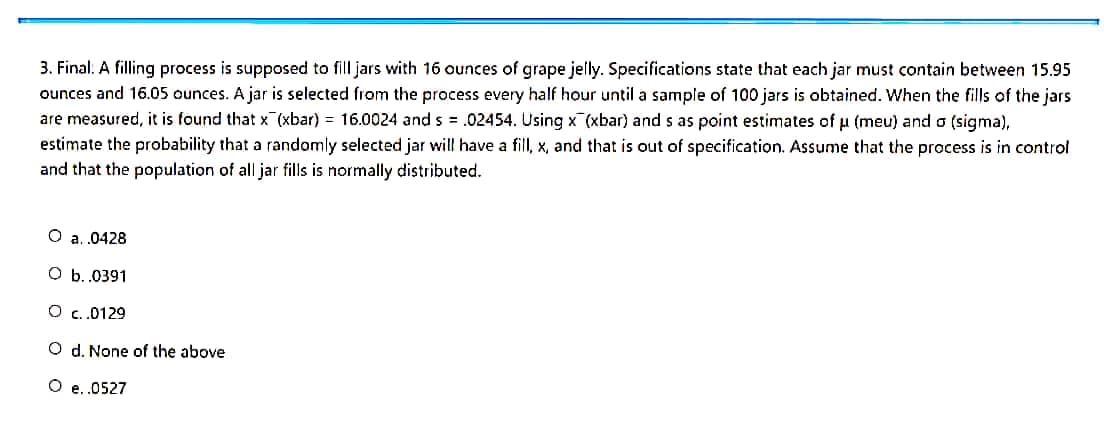 3. Final: A filling process is supposed to fill jars with 16 ounces of grape jelly. Specifications state that each jar must contain between 15.95
ounces and 16.05 ounces. A jar is selected from the process every half hour until a sample of 100 jars is obtained. When the fills of the jars
are measured, it is found that x (xbar) = 16.0024 and s = .02454. Using x (xbar) and s as point estimates of u (meu) and a (sigma),
estimate the probability that a randomly selected jar will have a fill, x, and that is out of specification. Assume that the process is in control
and that the population of all jar fills is normally distributed.
O a.0428
оь.0391
O .0129
O d. None of the above
O e.0527
