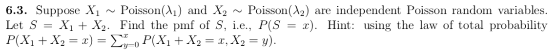 6.3. Suppose X1
Let S = X1 + X2. Find the pmf of S, i.e., P(S = x). Hint: using the law of total probability
P(X1 + X2 = x) =Eo P(X1+ X2 = x, X2 = y).
Poisson(A1) and X2
Poisson(A2) are independent Poisson random variables.
y=0
