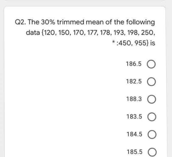 Q2. The 30% trimmed mean of the following
data (120, 150, 170, 177, 178, 193, 198, 250,
:450, 955} is
186.5 O
182.5 O
188.3 O
183.5 O
184.5 O
185.5 O
