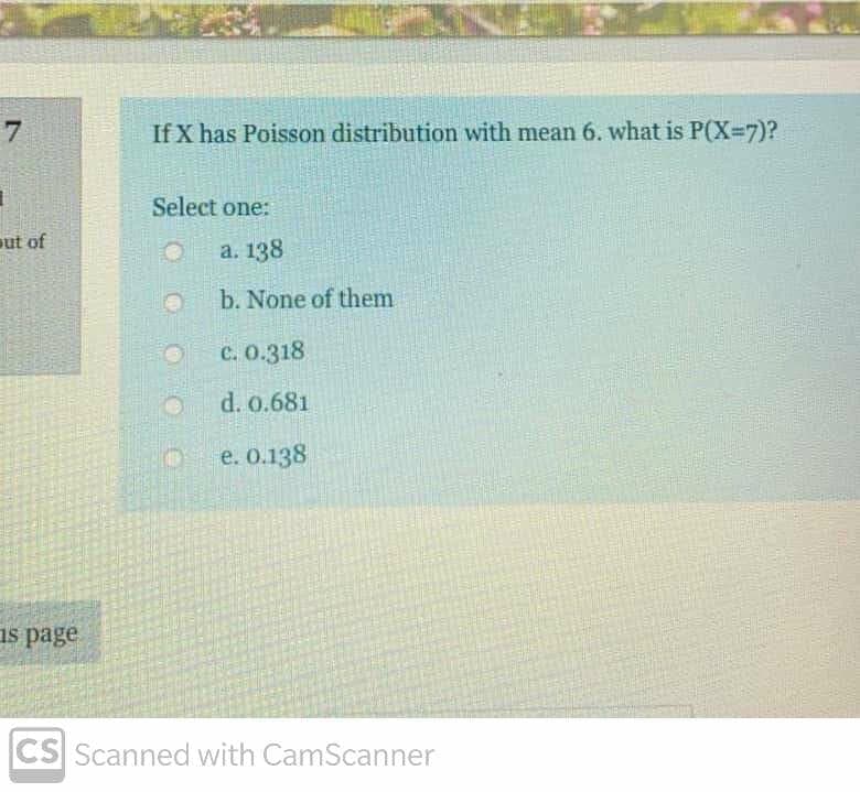 7
If X has Poisson distribution with mean 6. what is P(X-7)?
Select one:
ut of
a. 138
b. None of them
C. 0.318
d. 0.681
e. 0.138
as page
CS Scanned with CamScanner
