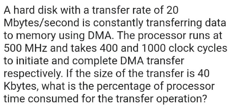 A hard disk with a transfer rate of 20
Mbytes/second is constantly transferring data
to memory using DMA. The processor runs at
500 MHz and takes 400 and 1000 clock cycles
to initiate and complete DMA transfer
respectively. If the size of the transfer is 40
Kbytes, what is the percentage of processor
time consumed for the transfer operation?