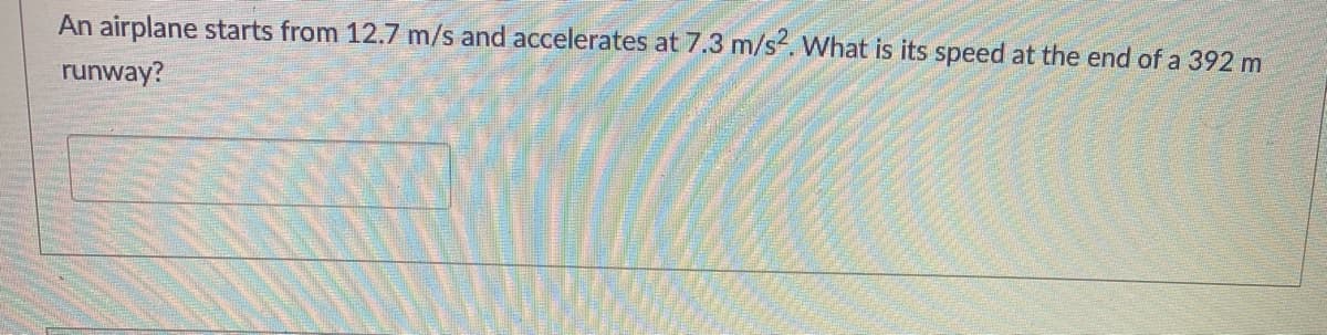 An airplane starts from 12.7 m/s and accelerates at 7.3 m/s. What is its speed at the end of a 392 m
runway?
