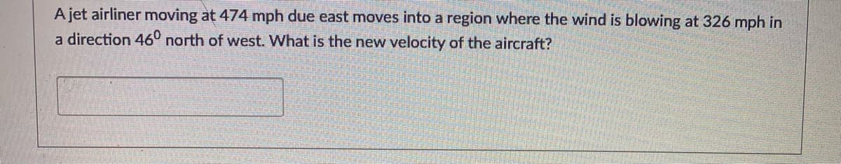 A jet airliner moving at 474 mph due east moves into a region where the wind is blowing at 326 mph in
a direction 460 north of west. What is the new velocity of the aircraft?
