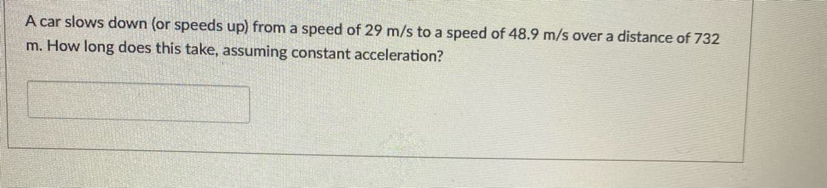 A car slows down (or speeds up) from a speed of 29 m/s to a speed of 48.9 m/s over a distance of 732
m. How long does this take, assuming constant acceleration?
