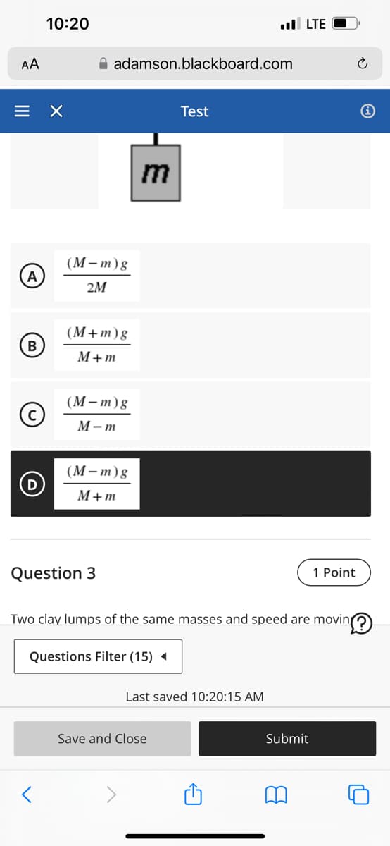 10:20
AA
= X
A
B
adamson.blackboard.com
Test
(M-m)g
2M
(M+m) g
M+m
(M-m)g
M-m
(M-m) g
M+m
. LTE
m
Question 3
1 Point
Two clay lumps of the same masses and speed are moving
Questions Filter (15)
Last saved 10:20:15 AM
Save and Close
Submit
8