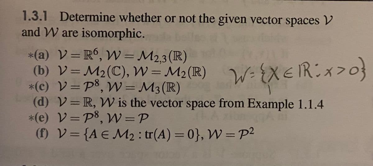 1.3.1 Determine whether or not the given vector spaces V
and W are isomorphic.
*(a) V=R°, VW = M2,3(R)
(b) V=M2(C), W = M2 (R)
*(c) V=P8, W= M3(R)
(d) V=R, W is the vector space from Example 1.1.4
*(e) V=P8, W=P
(f) V= {A E M2 : tr(A) = 0}, W =p2
%3D
W-{XEIR:x>0}
%3D
%3D
%3D
%3D
