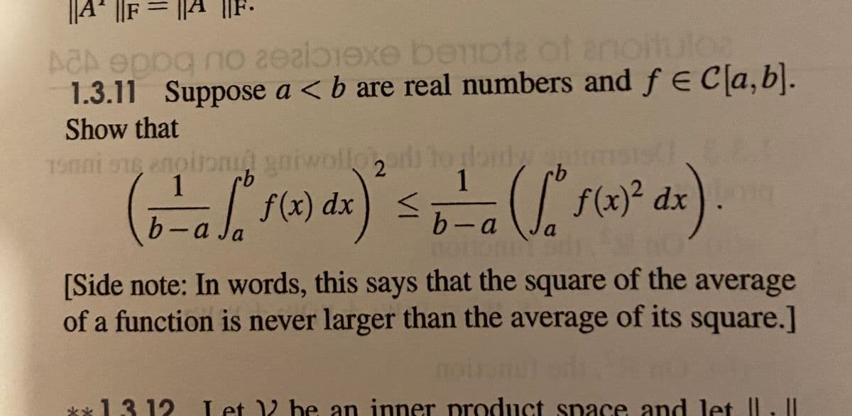 ||A
ACA eppg no zealexe beota of anoitulos
1.3.11 Suppose a <b are real numbers and f E Cla,b).
Show that
T5nni oe anoitond ods
gaiwollo
to rloiny
1
1
f(x) dx
f(x)² dx
b-a
b-a
[Side note: In words, this says that the square of the average
of a function is never larger than the average of its square.]
**13 12 Let V be an inner product space and let II.I
