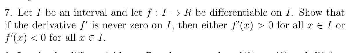 7. Let I be an interval and let f : I -→ R be differentiable on I. Show that
if the derivative f' is never zero on I, then either f'(x) > 0 for all x E I or
f'(x) < 0 for all x E I.
