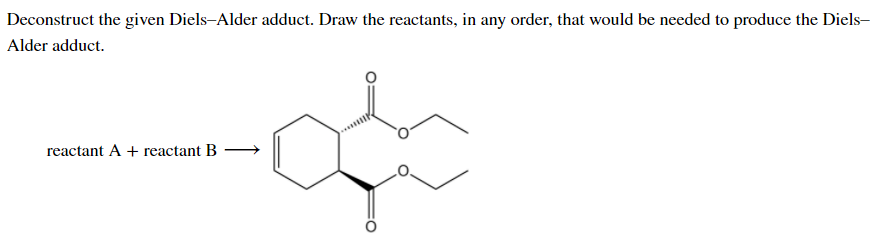 Deconstruct the given Diels-Alder adduct. Draw the reactants, in any order, that would be needed to produce the Diels-
Alder adduct.
reactant A + reactant B –
