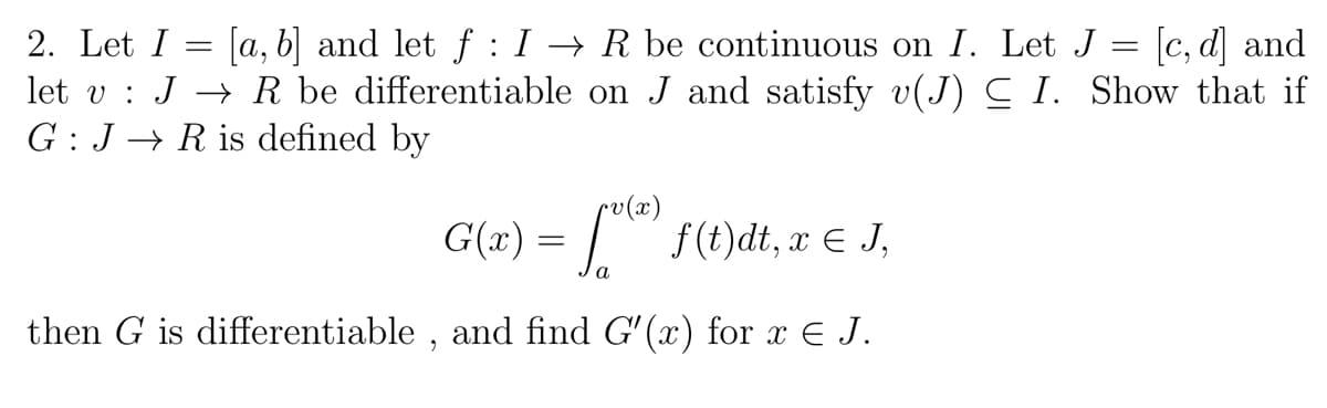 [a, b] and let f : I → R be continuous on I. Let J :
let v : J → R be differentiable on J and satisfy v(J) C I. Show that if
[c, d] and
2. Let I
G : J → R is defined by
sv(x)
G(x) = | f(t)dt, æ € J,
a
then G is differentiable , and find G'(x) for x E J.
