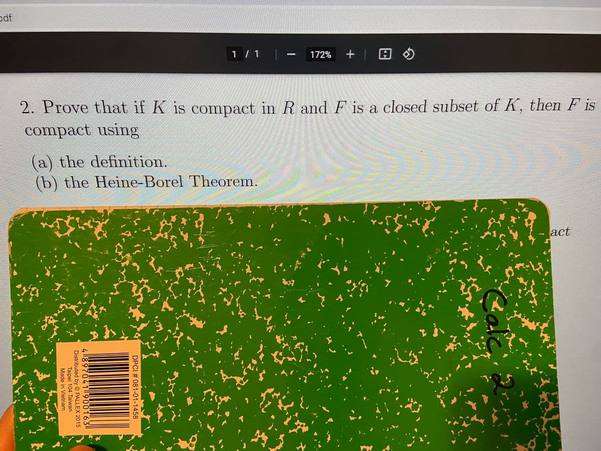 odf
1 / 1
172% +| E O
2. Prove that if K is compact in R and F is a closed subset of K, then F is
compact using
(a) the definition.
(b) the Heine-Borel Theorem.
act
Cal
DPCI # 081-01-1458
4 ||897041 900163
Distributed by PALLEX 2015
Taipei 104 Taiwan
Made in Vietnam
