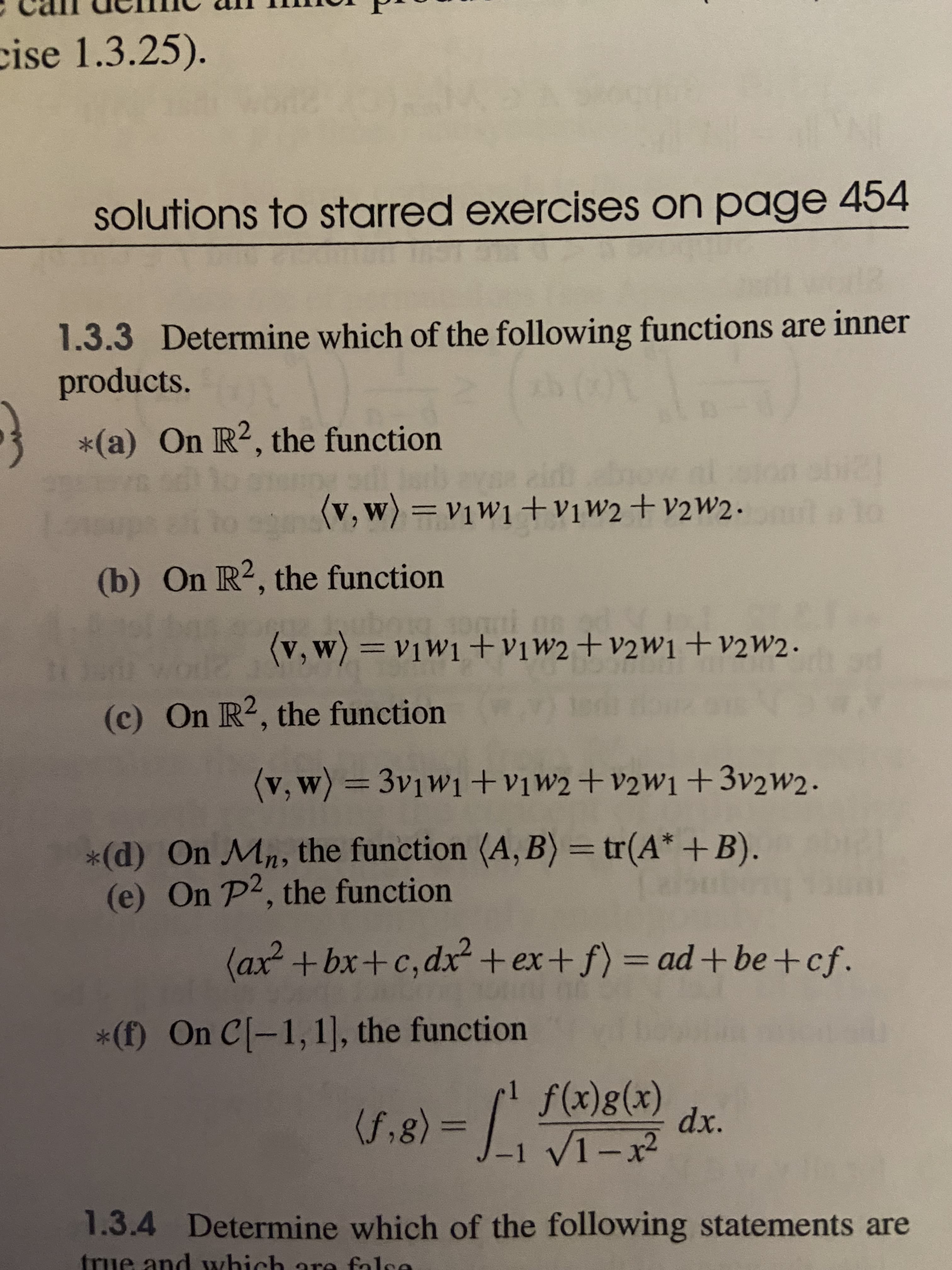 cise 1.3.25).
solutions to starred exercises on page 454
1.3.3 Determine which of the following functions are inner
products.
*(a) On R2, the function
(G)
(v,w)=v1W1+vịw2+v2W2.
%3D
(b) On R2, the function
(v, w) =v1W1 +vịw2+v2W1+v2w2.
%3D
(c) On R2, the function
(v, w)33v1W1 +vịw2+v2W1+3v2w2.
*(d) On Mn, the function (A, B) = tr(A* +B).
(e) On P2, the function
%3D
(ax²+bx+c,dx²+ ex+ f) 3 ad+ be+cf.
%3D
*(f) On C[-1,1], the function
f(x)g(x)
X – I^= (8')
1.3.4 Determine which of the following statements are
(f,8)
dx.
-1 V1-x
%3D
true and which are false
