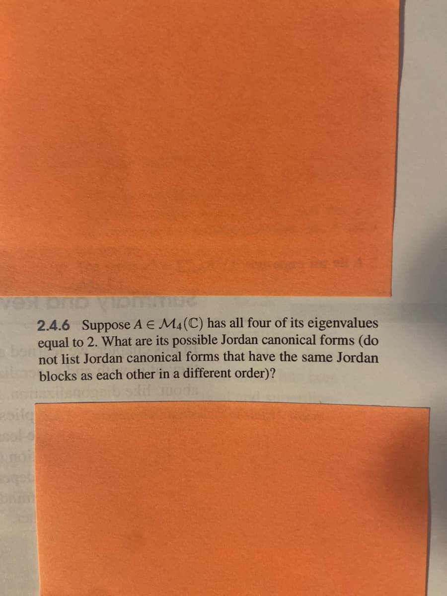 2.4.6 Suppose A E M4(C) has all four of its eigenvalues
equal to 2. What are its possible Jordan canonical forms (do
not list Jordan canonical forms that have the same Jordan
blocks as each other in a different order)?
oilg
ol-
