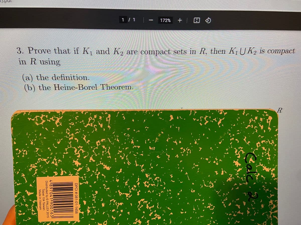 1 / 1
+ | 田の
172%
3. Prove that if K and K, are compact sets in R, then KUK2 is compact
in R using
(a) the definition.
(b) the Heine-Borel Theorem.
Cale
DPCI # 081-01-1458
4 ||897041|900163||
Distributed by © PALLEX 2015
Taipei 104 Taiwan
Made in Vietnam
