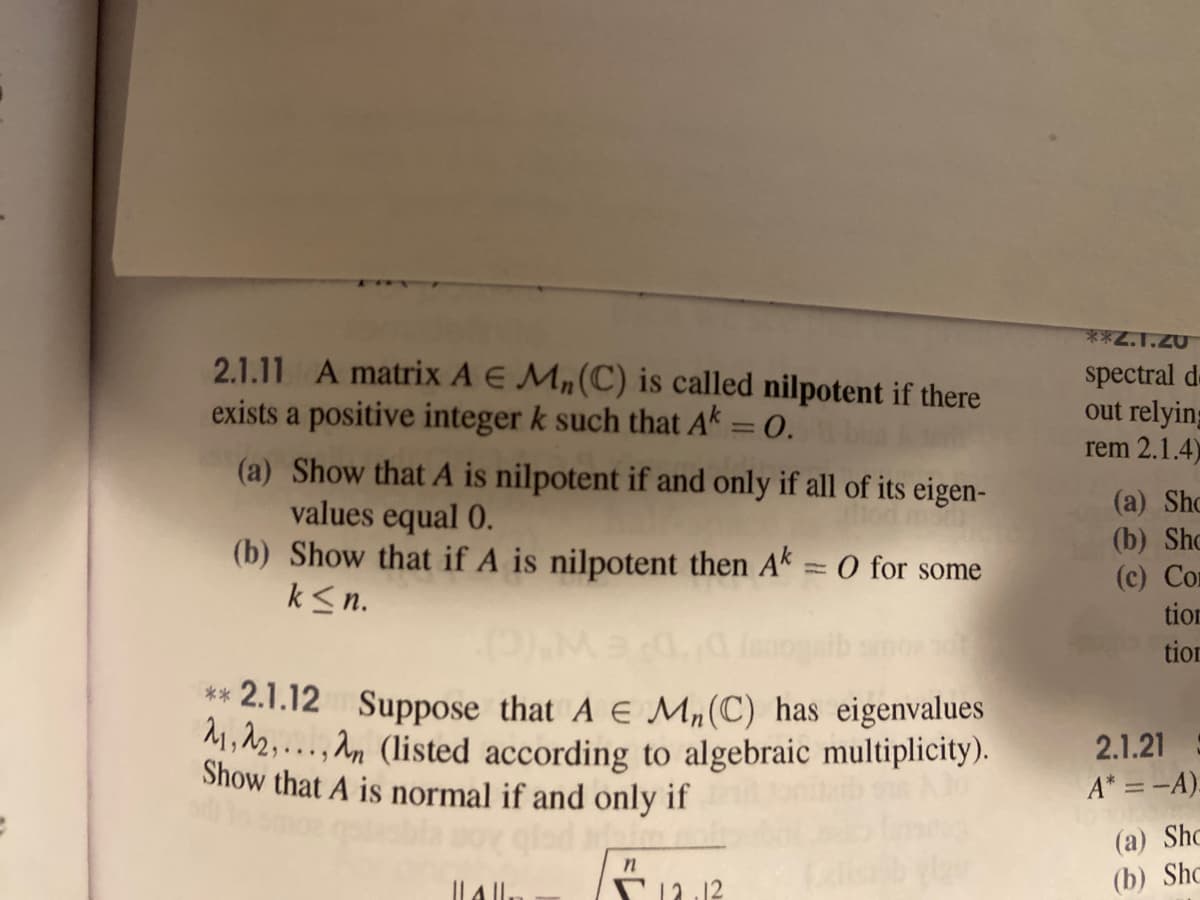 **2.1.20
2.1.11 A matrix A E Mn(C) is called nilpotent if there
exists a positive integer k such that Ak = 0.
spectral
out relying
rem 2.1.4)
(a) Show that A is nilpotent if and only if all of its eigen-
values equal 0.
(b) Show that if A is nilpotent then Ak= 0 for some
k<n.
(a) Sho
(b) Sho
(c) Con
tion
tion
** 2.1.12 Suppose that A E M,(C) has eigenvalues
M,12,..., An (listed according to algebraic multiplicity).
Show that A is normal if and only if
2.1.21
A* =-A).
(a) Shc
(b) Shc
