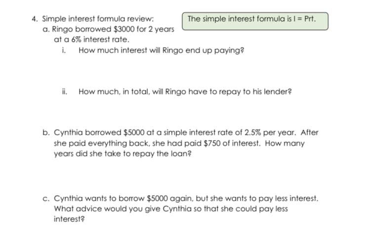 4. Simple interest formula review:
a. Ringo borrowed $3000 for 2 years
at a 6% interest rate.
i. How much interest will Ringo end up paying?
The simple interest formula is I = Prt.
i. How much, in total, will Ringo have to repay to his lender?
b. Cynthia borrowed $5000 at a simple interest rate of 2.5% per year. After
she paid everything back, she had paid $750 of interest. How many
years did she take to repay the loan?
c. Cynthia wants to borrow $5000 again, but she wants to pay less interest.
What advice would you give Cynthia so that she could pay less
interest?
