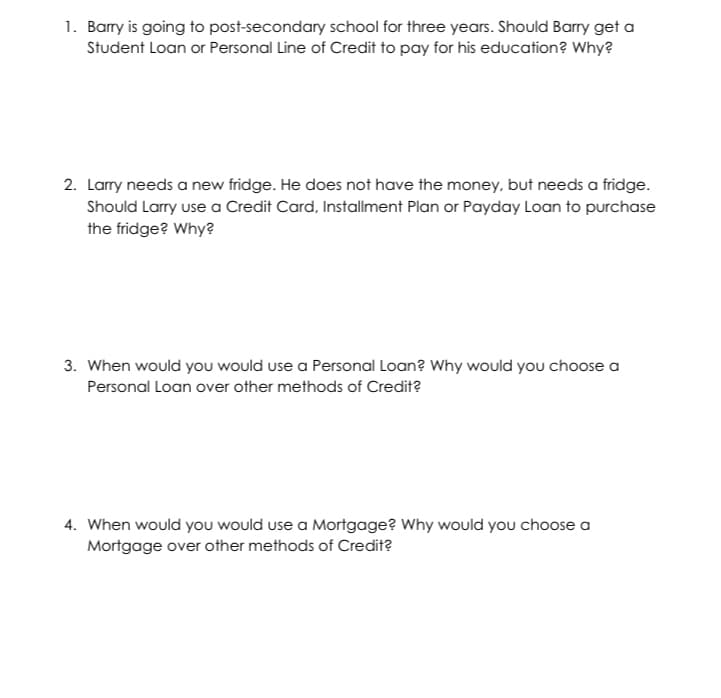 1. Barry is going to post-secondary school for three years. Should Barry get a
Student Loan or Personal Line of Credit to pay for his education? Why?
2. Larry needs a new fridge. He does not have the money, but needs a fridge.
Should Larry use a Credit Card, Installment Plan or Payday Loan to purchase
the fridge? Why?
3. When would you would use a Personal Loan? Why would you choose a
Personal Loan over other methods of Credit?
4. When would you would use a Mortgage? Why would you choose a
Mortgage over other methods of Credit?
