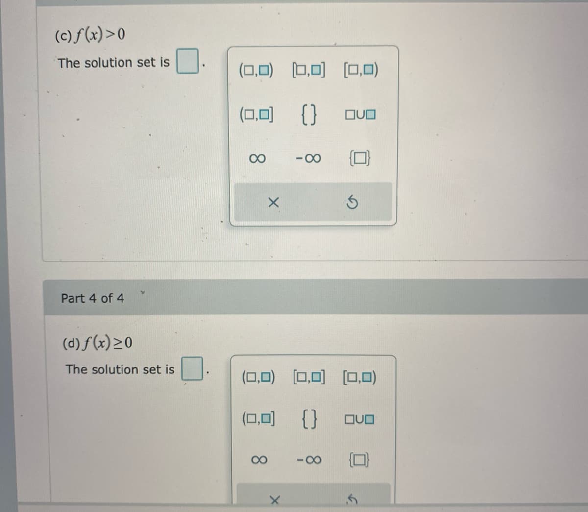 (c) f(x)>0
The solution set is
(0,0) [0,0) [0,0)
(ロ可 {}
00
-00
Part 4 of 4
(d) f(x)>0
The solution set is
(0,0) [0,0) [0,0)
(ロ回 {}
00
-00
