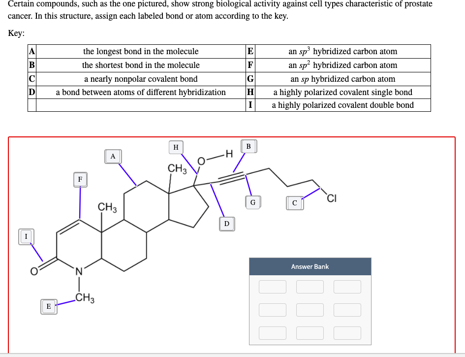 an sp³ hybridized carbon atom
an sp² hybridized carbon atom
the longest bond in the molecule
E
B
the shortest bond in the molecule
F
a nearly nonpolar covalent bond
a bond between atoms of different hybridization
|G
an sp hybridized carbon atom
a highly polarized covalent single bond
I
a highly polarized covalent double bond
