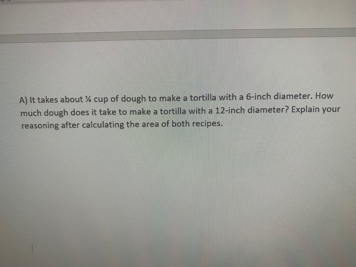 A) It takes about % cup of dough to make a tortilla with a 6-inch diameter. How
much dough does it take to make a tortilla with a 12-inch diameter? Explain your
reasoning after calculating the area of both recipes.
