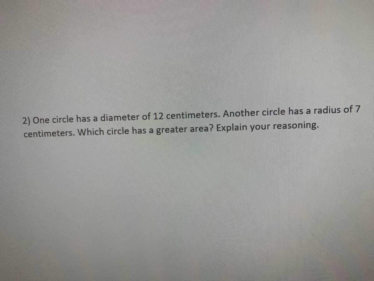 2) One circle has a diameter of 12 centimeters. Another circle has a radius of 7
centimeters. Which circle has a greater area? Explain your reasoning.
