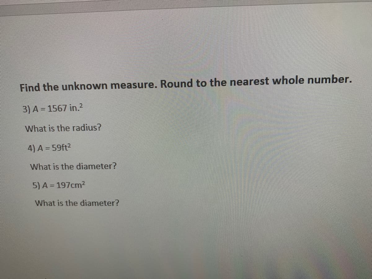 Find the unknown measure. Round to the nearest whole number.
3) A = 1567 in.2
What is the radius?
4) A = 59ft2
What is the diameter?
5) A = 197cm2
What is the diameter?
