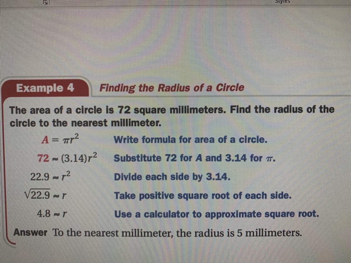 Example 4
Finding the Radius of a Circle
The area of a circle is 72 square millimeters. Find the radius of the
circle to the nearest millimeter.
A = Tr?
Write formula for area of a circle.
%3D
72 (3.14)r2
Substitute 72 for A and 3.14 for T.
22.9 - r2
Divide each side by 3.14.
V22.9 -r
Take positive square root of each side.
4.8 r
Use a calculator to approximate square root.
Answer To the nearest millimeter, the radius is 5 millimeters.
