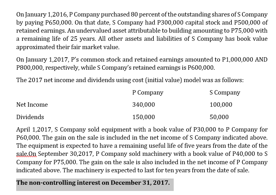 On January 1,2016, P Company purchased 80 percent of the outstanding shares of S Company
by paying P650,000. On that date, S Company had P300,000 capital stock and P500,000 of
retained earnings. An undervalued asset attributable to building amounting to P75,000 with
a remaining life of 25 years. All other assets and liabilities of S Company has book value
approximated their fair market value.
On January 1,2017, P's common stock and retained earnings amounted to P1,000,000 AND
P800,000, respectively, while S Company's retained earnings is P600,000.
The 2017 net income and dividends using cost (initial value) model was as follows:
P Company
S Company
Net Income
340,000
100,000
Dividends
150,000
50,000
April 1,2017, S Company sold equipment with a book value of P30,000 to P Company for
P60,000. The gain on the sale is included in the net income of S Company indicated above.
The equipment is expected to have a remaining useful life of five years from the date of the
sale.On September 30,2017, P Company sold machinery with a book value of P40,000 to S
Company for P75,000. The gain on the sale is also included in the net income of P Company
indicated above. The machinery is expected to last for ten years from the date of sale.
The non-controlling interest on December 31, 2017.
