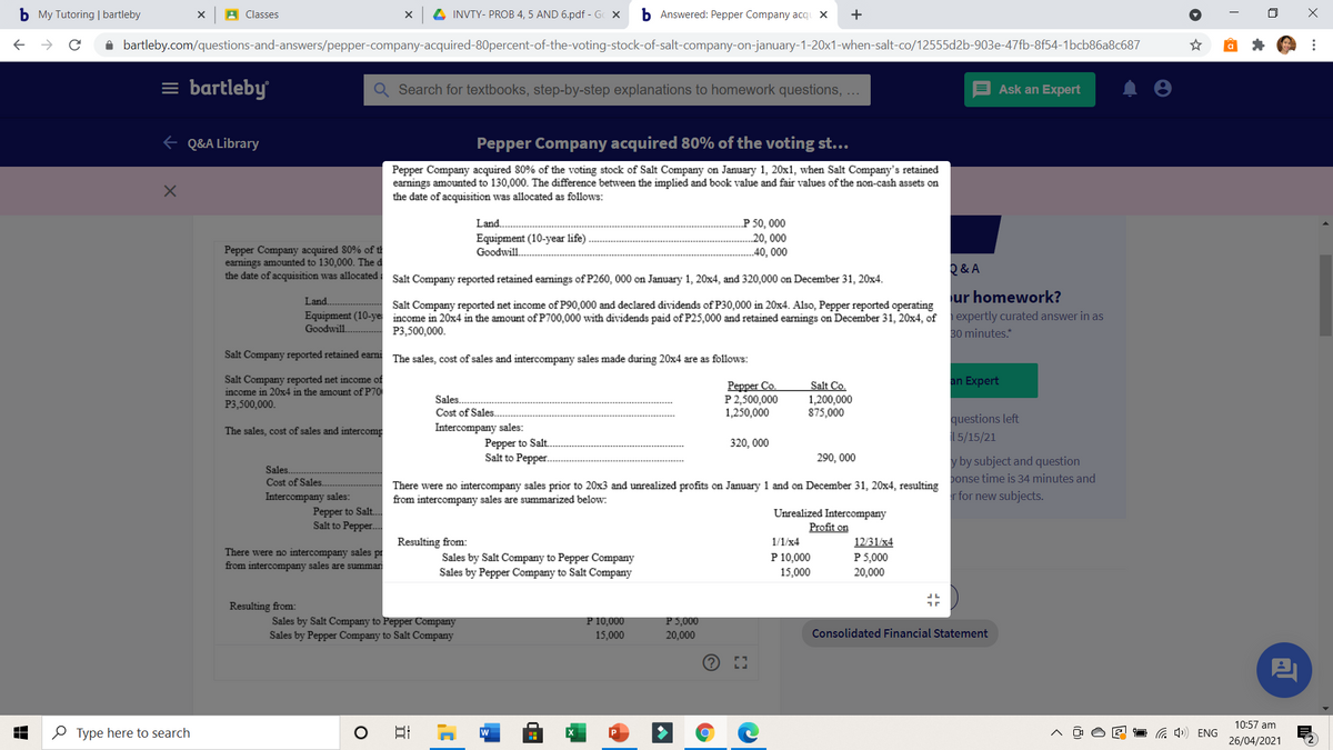 b My Tutoring | bartleby
A Classes
4 INVTY- PROB 4, 5 AND 6.pdf - G X
b Answered: Pepper Company acqu X
A bartleby.com/questions-and-answers/pepper-company-acquired-80percent-of-the-voting-stock-of-salt-company-on-january-1-20x1-when-salt-co/12555d2b-903e-47fb-8f54-1bcb86a8c687
= bartleby
Search for textbooks, step-by-step explanations to homework questions, ...
Ask an Expert
E Q&A Library
Pepper Company acquired 80% of the voting st...
Pepper Company acquired 80% of the voting stock of Salt Company on January 1, 20x1, when Salt Company's retained
earnings amounted to 130,000. The difference between the implied and book value and fair values of the non-cash assets on
the date of acquisition was allocated as follows:
Land.
P 50, 000
Equipment (10-year life).
20, 000
40, 000
Pepper Company acquired 80% of t
earnings amounted to 130,000. The d
the date of acquisition was allocated i Salt Company reported retained eamings ofP260, 000 on January 1, 20x4, and 320,000 on December 31, 20x4.
Goodwill.
Q & A
Land.
ur homework?
Salt Company reported net income of P90,000 and declared dividends of P30,000 in 20x4. Also, Pepper reported operating
Equipment (10-ye income in 20x4 in the amount of P700,000 with dividends paid of P25,000 and retained earnings on December 31, 20x4, of expertly curated answer in as
Goodwill.
P3,500,000.
30 minutes.*
Salt Company reported retained earni The sales, cost of sales and intercompany sales made during 20x4 are as follows:
Salt Company reported net income of
income in 20x4 in the amount of P70
P3,500,000.
an Expert
Pepper Co.
P 2,500,000
1,250,000
Salt Co.
1,200,000
875,000
Sales.
Cost of Sales.
questions left
Intercompany sales:
Pepper to Salt.
Salt to Pepper.
The sales, cost of sales and intercomp
15/15/21
320, 000
290, 000
y by subject and question
Sales.
Cost of Sales.
ponse time is 34 minutes and
There were no intercompany sales prior to 20x3 and unrealized profits on January 1 and on December 31, 20x4, resulting
from intercompany sales are summarized below:
r for new subjects.
Intercompany sales:
Pepper to Salt.
Salt to Pepper..
Unrealized Intercompany
Profit on
Resulting from:
1/1/x4
12/31/x4
There were no intercompany sales pr
from intercompany sales are summar
P 10,000
15,000
P 5,000
Sales by Salt Company to Pepper Company
Sales by Pepper Company to Salt Company
20,000
Resulting from:
P 5,000
Sales by Salt Company to Pepper Company
Sales by Pepper Company to Salt Company
P 10,000
15,000
20,000
Consolidated Financial Statement
10:57 am
O Type here to search
日
W
G 4») ENG
26/04/2021
...
