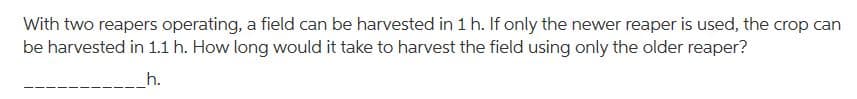 With two reapers operating, a field can be harvested in 1 h. If only the newer reaper is used, the crop can
be harvested in 1.1 h. How long would it take to harvest the field using only the older reaper?
h.
