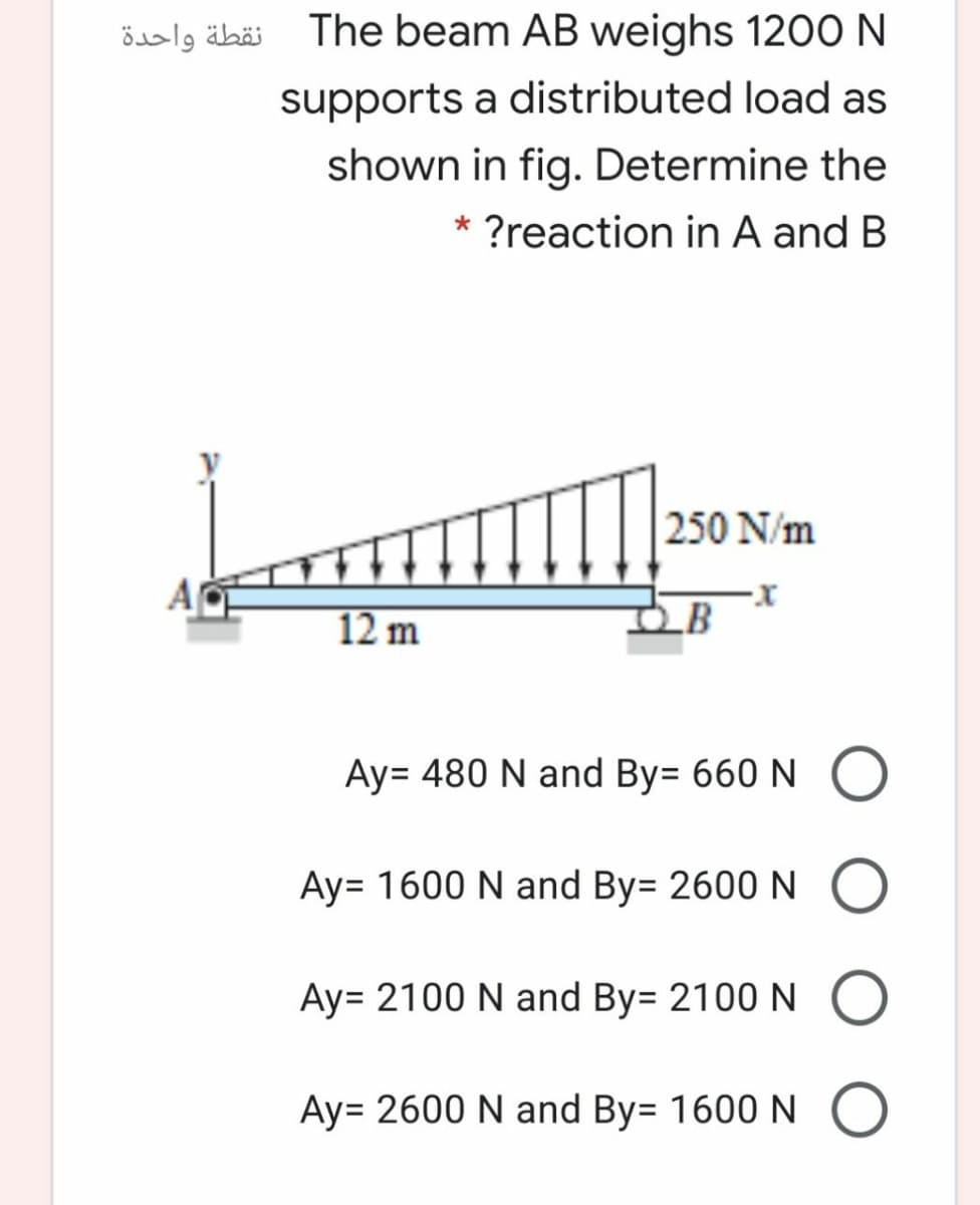 نقطة واحدة
The beam AB weighs 1200 N
supports a distributed load as
shown in fig. Determine the
?reaction in A and B
250 N/m
12 m
LB
Ay= 480 N and By= 660 N O
Ay= 1600 N and By= 2600 N O
Ay= 2100 N and By= 2100 N
Ay= 2600 N and By= 1600 N O
