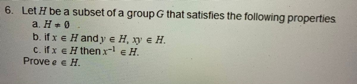 6. Let H be a subset of a group G that satisfies the following properties
a. H 0
%23
b. if x € Hand y e H, ху € Н.
c. ifx e H then x-1 e H.
Prove e e H.
