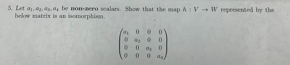 5. Let a1, a2, a3, a4 be non-zero scalars. Show that the map h : V → W represented by the
below matrix is an isomorphism.
ai
0 0 0
a2
0.
0.
a3
0.
0
