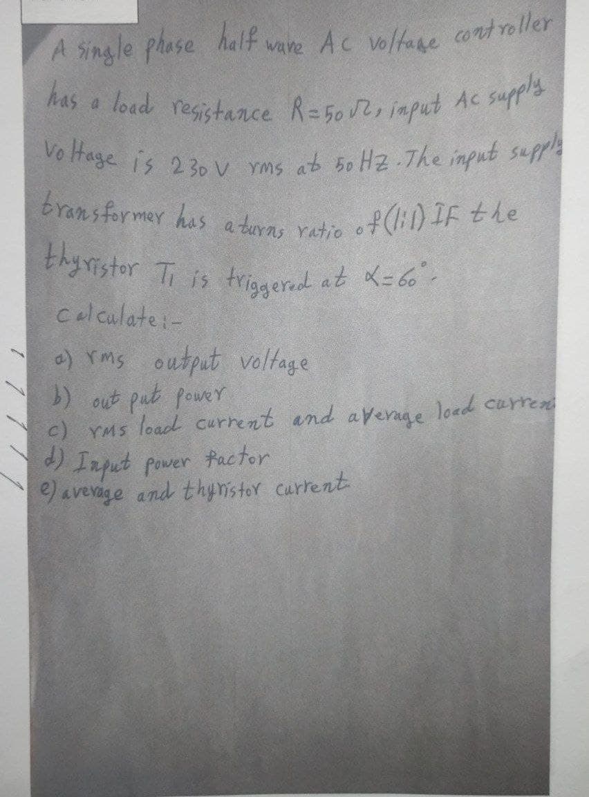 has a load resistance R=5002, input Ac supply
A single phose
has a load registance R=502iaput
Vo Hage is 230 V Yms ab 5o H2.The input supp
half vare Ac voltane cortroller
Ac voltane controller
bransformer has a turns ratio o
f(:1) IF the
thyristor T is trieard at K=60
Celculate:-
) rms output valtage
) out put power
c) YMs load current and
Irpat pover factor
e) averige and thynistor carrent
average
load curren
