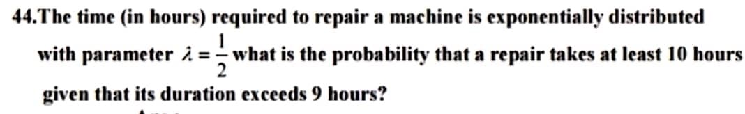 44.The time (in hours) required to repair a machine is exponentially distributed
with parameter = what is the probability that a repair takes at least 10 hours
2
given that its duration exceeds 9 hours?