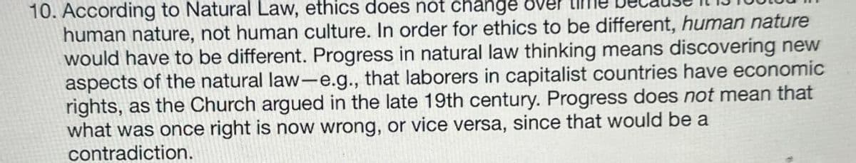 10. According to Natural Law, ethics does not change
human nature, not human culture. In order for ethics to be different, human nature
would have to be different. Progress in natural law thinking means discovering new
aspects of the natural law-e.g., that laborers in capitalist countries have economic
rights, as the Church argued in the late 19th century. Progress does not mean that
what was once right is now wrong, or vice versa, since that would be a
contradiction.