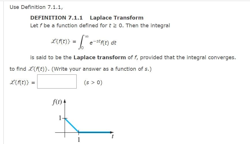 Use Definition 7.1.1,
DEFINITION 7.1.1 Laplace Transform
Let f be a function defined for t≥ 0. Then the integral
L{f(t)} =
e-stf(t) dt
Jo
is said to be the Laplace transform of f, provided that the integral converges.
00
to find L{f(t)}. (Write your answer as a function of s.)
L{f(t)} =
(s > 0)
f(t) 4
1